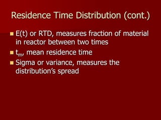 Residence Time Distribution (cont.)
 E(t) or RTD, measures fraction of material
in reactor between two times
 tm, mean residence time
 Sigma or variance, measures the
distribution’s spread
 