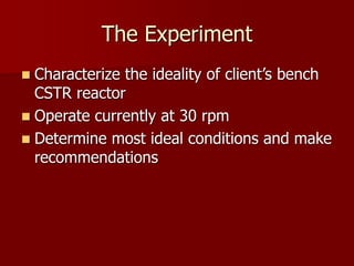 The Experiment
 Characterize the ideality of client’s bench
CSTR reactor
 Operate currently at 30 rpm
 Determine most ideal conditions and make
recommendations
 