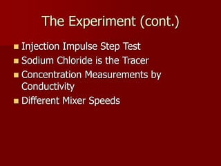 The Experiment (cont.)
 Injection Impulse Step Test
 Sodium Chloride is the Tracer
 Concentration Measurements by
Conductivity
 Different Mixer Speeds
 