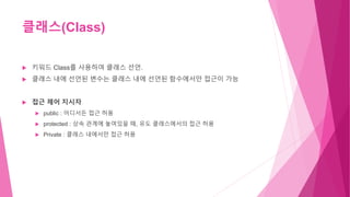 클래스(Class)
 키워드 Class를 사용하여 클래스 선언.
 클래스 내에 선언된 변수는 클래스 내에 선언된 함수에서만 접근이 가능
 접근 제어 지시자
 public : 어디서든 접근 허용
 protected : 상속 관계에 놓여있을 때, 유도 클래스에서의 접근 허용
 Private : 클래스 내에서만 접근 허용
 