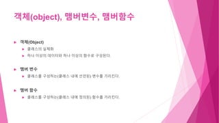 객체(object), 맴버변수, 맴버함수
 객체(Object)
 클래스의 실체화
 하나 이상의 데이터와 하나 이상의 함수로 구성된다.
 맴버 변수
 클래스를 구성하는(클래스 내에 선언된) 변수를 가리킨다.
 맴버 함수
 클래스를 구성하는(클래스 내에 정의된) 함수를 가리킨다.
 