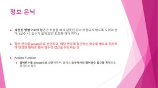 정보 은닉
 제한된 방법으로의 접근만 허용을 해서 잘못된 값이 저장되지 않도록 도와야 한
다. (실수 시, 실수가 쉽게 발견 되도록 해야 한다.)
 멤버 변수를 private으로 선언하고, 해당 변수에 접근하는 함수를 별도로 정의하
여 안전한 형태로 멤버 변수의 접근을 유도하는 것
 Access Function
 멤버변수를 private으로 선언하면서, 클래스 외부에서의 멤버변수 접근을 목적으로
정의되는 함수
 