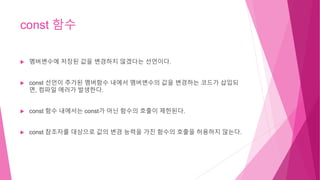 const 함수
 멤버변수에 저장된 값을 변경하지 않겠다는 선언이다.
 const 선언이 추가된 멤버함수 내에서 멤버변수의 값을 변경하는 코드가 삽입되
면, 컴파일 에러가 발생한다.
 const 함수 내에서는 const가 아닌 함수의 호출이 제한된다.
 const 참조자를 대상으로 값의 변경 능력을 가진 함수의 호출을 허용하지 않는다.
 