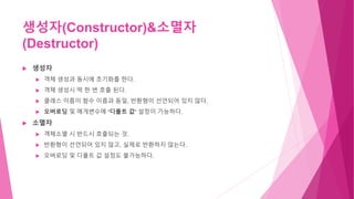 생성자(Constructor)&소멸자
(Destructor)
 생성자
 객체 생성과 동시에 초기화를 한다.
 객체 생성시 딱 한 번 호출 된다.
 클래스 이름이 함수 이름과 동일, 반환형이 선언되어 있지 않다.
 오버로딩 및 매개변수에 ‘디폴트 값‘ 설정이 가능하다.
 소멸자
 객체소멸 시 반드시 호출되는 것.
 반환형이 선언되어 있지 않고, 실제로 반환하지 않는다.
 오버로딩 및 디폴트 값 설정도 불가능하다.
 