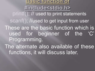 printf(); // used to print statements
scanf(); //used to get input from user
These are the basic function which is
used for beginner of the ‘C’
Programming.
The alternate also available of these
functions, it will discuss later.
 