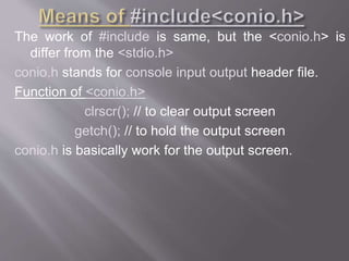 The work of #include is same, but the <conio.h> is
differ from the <stdio.h>
conio.h stands for console input output header file.
Function of <conio.h>
clrscr(); // to clear output screen
getch(); // to hold the output screen
conio.h is basically work for the output screen.
 