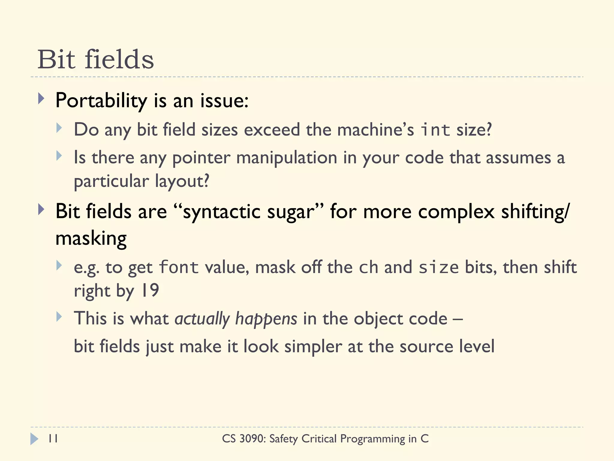 Bit fields
    Portability is an issue:
        Do any bit field sizes exceed the machine’s int size?
        Is there any pointer manipulation in your code that assumes a
         particular layout?
    Bit fields are “syntactic sugar” for more complex shifting/
     masking
        e.g. to get font value, mask off the ch and size bits, then shift
         right by 19
        This is what actually happens in the object code –
         bit fields just make it look simpler at the source level



    11                      CS 3090: Safety Critical Programming in C
 
