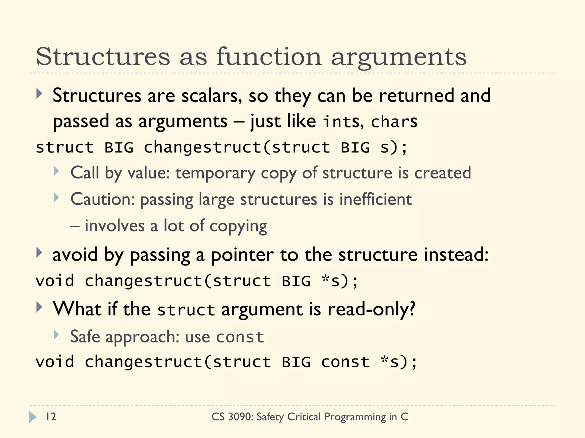 Structures as function arguments
    Structures are scalars, so they can be returned and
     passed as arguments – just like ints, chars
struct BIG changestruct(struct BIG s);
        Call by value: temporary copy of structure is created
        Caution: passing large structures is inefficient
         – involves a lot of copying
    avoid by passing a pointer to the structure instead:
void changestruct(struct BIG *s);
    What if the struct argument is read-only?
        Safe approach: use const
void changestruct(struct BIG const *s);


    12                     CS 3090: Safety Critical Programming in C
 