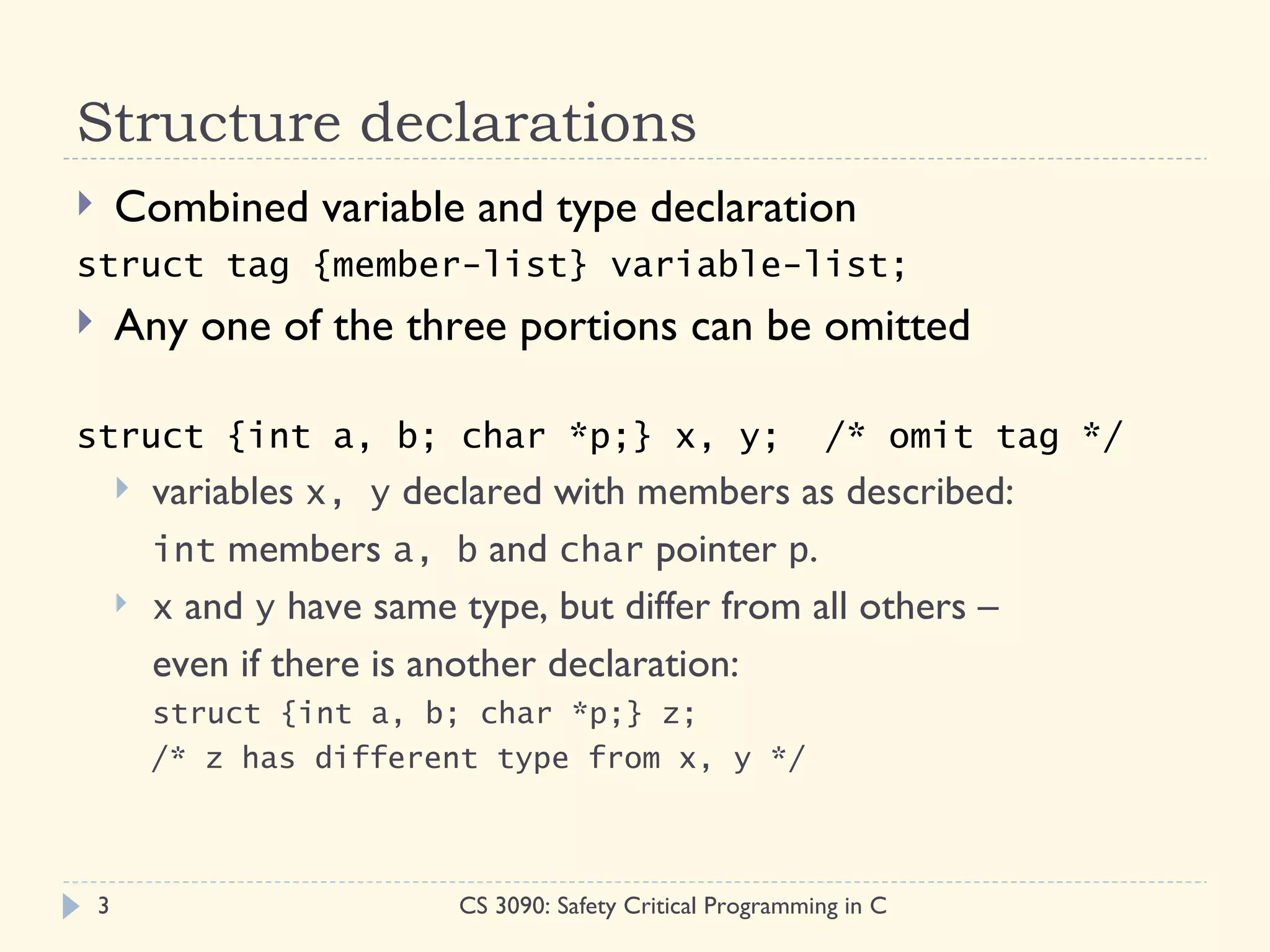 Structure declarations
       Combined variable and type declaration
struct tag {member-list} variable-list;
       Any one of the three portions can be omitted

struct {int a, b; char *p;} x, y;                                /* omit tag */
           variables x, y declared with members as described:
            int members a, b and char pointer p.
           x and y have same type, but differ from all others –
            even if there is another declaration:
            struct {int a, b; char *p;} z;
            /* z has different type from x, y */



    3                         CS 3090: Safety Critical Programming in C
 