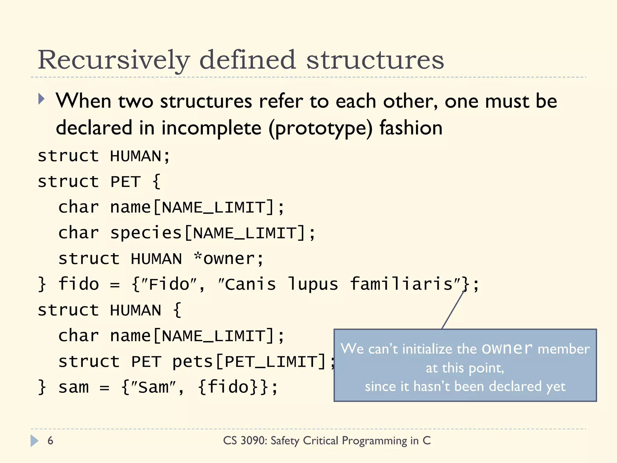 Recursively defined structures
       When two structures refer to each other, one must be
        declared in incomplete (prototype) fashion
struct HUMAN;
struct PET {
  char name[NAME_LIMIT];
  char species[NAME_LIMIT];
  struct HUMAN *owner;
} fido = {″Fido″, ″Canis lupus familiaris″};
struct HUMAN {
  char name[NAME_LIMIT];
                              We can’t initialize the owner member
  struct PET pets[PET_LIMIT];               at this point,
} sam = {″Sam″, {fido}};        since it hasn’t been declared yet


    6                    CS 3090: Safety Critical Programming in C
 