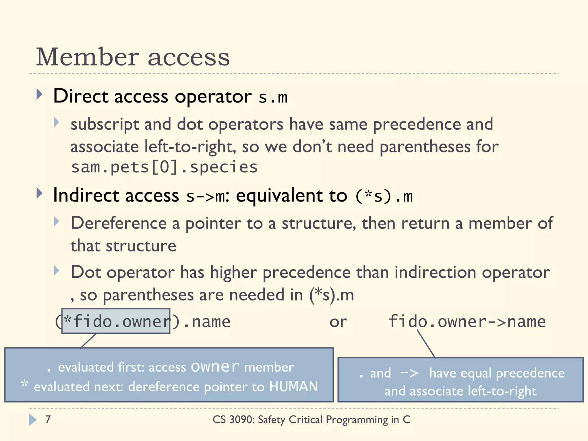 Member access
         Direct access operator s.m
             subscript and dot operators have same precedence and
              associate left-to-right, so we don’t need parentheses for
              sam.pets[0].species
         Indirect access s->m: equivalent to (*s).m
           Dereference a pointer to a structure, then return a member of
            that structure
           Dot operator has higher precedence than indirection operator
            , so parentheses are needed in (*s).m
          (*fido.owner).name                  or     fido.owner->name

   . evaluated first: access owner member                    . and -> have equal precedence
* evaluated next: dereference pointer to HUMAN                     and associate left-to-right
      7                         CS 3090: Safety Critical Programming in C
 