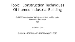 Topic : Construction Techniques
Of framed Industrial Building
SUBJECT: Construction Techniques of Steel and Concrete
Composite Structures
VIT
By Shabaz Khan
BUILDING LOCATION: MITS, MADANAPALLE-517325
 