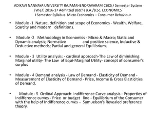ADIKAVI NANNAYA UNIVERSITY RAJAMAHENDRAVARAM CBCS / Semester System
(W.e.f. 2016-17 Admitted Batch) B.A./B.Sc. ECONOMICS
I Semester Syllabus Micro Economics – Consumer Behaviour
• Module -1 Nature, definition and scope of Economics - Wealth, Welfare,
Scarcity and modern definitions.
• Module -2 Methodology in Economics - Micro & Macro; Static and
Dynamic analysis; Normative and positive science, Inductive &
Deductive methods; Partial and general Equilibrium.
• Module - 3 Utility analysis: - cardinal approach-The Law of diminishing
Marginal utility- The Law of Equi-Marginal Utility- concept of consumer's
surplus
• Module - 4 Demand analysis - Law of Demand - Elasticity of Demand -
Measurement of Elasticity of Demand - Price, Income & Cross Elasticities
of Demand.
• Module - 5 Ordinal Approach: Indifference Curve analysis - Properties of
Indifference curves - Price or budget line - Equilibrium of the Consumer
with the help of Indifference curves – Samuelson’s Revealed preference
theory.
 