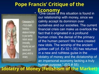 Idolatry of Money (Fetishism of the Market)
• “One cause of this situation is found in
our relationship with money, since we
calmly accept its dominion over
ourselves and our societies. The current
financial crisis can make us overlook the
fact that it originated in a profound
human crisis: the denial of the primacy
of the human person! We have created
new idols. The worship of the ancient
golden calf (cf. Ex 32:1-35) has returned
in a new and ruthless guise in the
idolatry of money and the dictatorship of
an impersonal economy lacking a truly
human purpose.” (EG # 55)
Pope Francis’ Critique of the
Economy
 