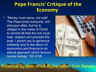 Financial System which Rules rather than Serves
• “Money must serve, not rule!
The Pope loves everyone, rich
and poor alike, but he is
obliged in the name of Christ
to remind all that the rich must
help, respect and promote the
poor. I exhort you to generous
solidarity and to the return of
economics and finance to an
ethical approach which favours
human beings.” EG # 58
Pope Francis’ Critique of the
Economy
 