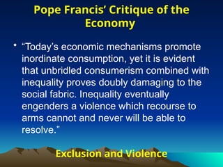 Exclusion and Violence
• “Today’s economic mechanisms promote
inordinate consumption, yet it is evident
that unbridled consumerism combined with
inequality proves doubly damaging to the
social fabric. Inequality eventually
engenders a violence which recourse to
arms cannot and never will be able to
resolve.”
Pope Francis’ Critique of the
Economy
 