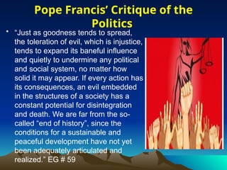 • “Just as goodness tends to spread,
the toleration of evil, which is injustice,
tends to expand its baneful influence
and quietly to undermine any political
and social system, no matter how
solid it may appear. If every action has
its consequences, an evil embedded
in the structures of a society has a
constant potential for disintegration
and death. We are far from the so-
called “end of history”, since the
conditions for a sustainable and
peaceful development have not yet
been adequately articulated and
realized.” EG # 59
Pope Francis’ Critique of the
Politics
 