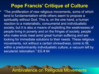 • “The proliferation of new religious movements, some of which
tend to fundamentalism while others seem to propose a
spirituality without God. This is, on the one hand, a human
reaction to a materialistic, consumerist and individualistic
society, but it is also a means of exploiting the weaknesses of
people living in poverty and on the fringes of society, people
who make ends meet amid great human suffering and are
looking for immediate solutions to their needs. These religious
movements, not without a certain shrewdness, come to fill,
within a predominantly individualistic culture, a vacuum left by
secularist rationalism.” EG # 64
Pope Francis’ Critique of Culture
Ambivalence on Religious Movements
 