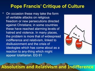 • On occasion these may take the form
of veritable attacks on religious
freedom or new persecutions directed
against Christians; in some countries
these have reached alarming levels of
hatred and violence. In many places,
the problem is more that of widespread
indifference and relativism, linked to
disillusionment and the crisis of
ideologies which has come about as a
reaction to any-thing which might
appear totalitarian. EG 61
Pope Francis’ Critique of Culture
Absolutism and Relativism and Indifference
• On occasion these may take the form
of veritable attacks on religious
freedom or new persecutions directed
against Christians; in some countries
these have reached alarming levels of
hatred and violence. In many places,
the problem is more that of widespread
indifference and relativism, linked to
disillusionment and the crisis of
ideologies which has come about as a
reaction to any-thing which might
appear totalitarian. EG 61
 