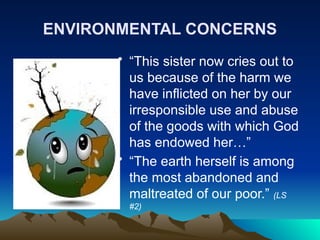 ENVIRONMENTAL CONCERNS
• “This sister now cries out to
us because of the harm we
have inflicted on her by our
irresponsible use and abuse
of the goods with which God
has endowed her…”
• “The earth herself is among
the most abandoned and
maltreated of our poor.” (LS
#2)
 