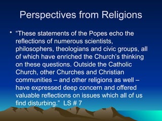 Perspectives from Religions
• “These statements of the Popes echo the
reflections of numerous scientists,
philosophers, theologians and civic groups, all
of which have enriched the Church’s thinking
on these questions. Outside the Catholic
Church, other Churches and Christian
communities – and other religions as well –
have expressed deep concern and offered
valuable reflections on issues which all of us
find disturbing.” LS # 7
 