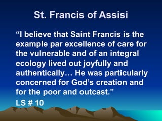 St. Francis of Assisi
“I believe that Saint Francis is the
example par excellence of care for
the vulnerable and of an integral
ecology lived out joyfully and
authentically… He was particularly
concerned for God’s creation and
for the poor and outcast.”
LS # 10
 