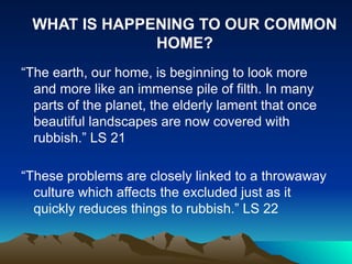 “The earth, our home, is beginning to look more
and more like an immense pile of filth. In many
parts of the planet, the elderly lament that once
beautiful landscapes are now covered with
rubbish.” LS 21
“These problems are closely linked to a throwaway
culture which affects the excluded just as it
quickly reduces things to rubbish.” LS 22
WHAT IS HAPPENING TO OUR COMMON
HOME?
 