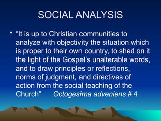 SOCIAL ANALYSIS
• “It is up to Christian communities to
analyze with objectivity the situation which
is proper to their own country, to shed on it
the light of the Gospel’s unalterable words,
and to draw principles or reflections,
norms of judgment, and directives of
action from the social teaching of the
Church” Octogesima adveniens # 4
 