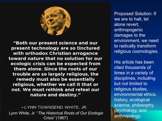 Lynn White, Jr. “The Historical Roots of Our Ecologic
Crisis” (1967)
Proposed Solution: If
we are to halt, let
alone revert,
anthropogenic
damages to the
environment, we need
to radically transform
religious cosmologies.
His article has been
cited thousands of
times in a variety of
disciplines, including
but not limited to
religious studies,
environmental ethics,
history, ecological
science, philosophy,
psychology, and
anthropology.
 