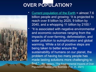 OVER POPULATION?
• Current population of the Earth = almost 7.6
billion people and growing.1
It is projected to
reach over 8 billion by 2025, 9 billion by
2040, and a whopping 11 billion by 2100.2
• “It is associated with negative environmental
and economic outcomes ranging from the
impacts of over-farming, deforestation, and
water pollution to eutrophication and global
warming. While a lot of positive steps are
being taken to better ensure the
sustainability of humans on our planet, the
problem of having too many people has
made lasting solutions more challenging to
find.” Ric Leblanc, “The Environmental Impacts of Over
Population” Sustainable Business (Feb 25, 2021)
 