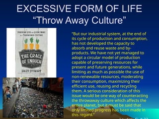 EXCESSIVE FORM OF LIFE
“Throw Away Culture”
“But our industrial system, at the end of
its cycle of production and consumption,
has not developed the capacity to
absorb and reuse waste and by-
products. We have not yet managed to
adopt a circular model of production
capable of preserving resources for
present and future generations, while
limiting as much as possible the use of
non-renewable resources, moderating
their consumption, maximizing their
efficient use, reusing and recycling
them. A serious consideration of this
issue would be one way of counteracting
the throwaway culture which affects the
entire planet, but it must be said that
only limited progress has been made in
this regard.”
 