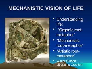 MECHANISTIC VISION OF LIFE
• Understanding
life:
• “Organic root-
metaphor”
• “Mechanistic
root-metaphor”
• “Artistic root-
metaphor”
• Winter Gibson,
Liberating Creation
 