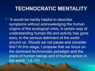 • “It would be hardly helpful to describe
symptoms without acknowledging the human
origins of the ecological crisis. A certain way of
understanding human life and activity has gone
awry, to the serious detriment of the world
around us. Should we not pause and consider
this? At this stage, I propose that we focus on
the dominant technocratic paradigm and the
place of human beings and of human action in
the world.” LS 101
TECHNOCRATIC MENTALITY
 