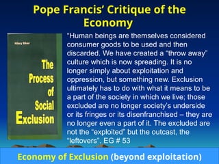 Pope Francis’ Critique of the
Economy
• “Human beings are themselves considered
consumer goods to be used and then
discarded. We have created a “throw away”
culture which is now spreading. It is no
longer simply about exploitation and
oppression, but something new. Exclusion
ultimately has to do with what it means to be
a part of the society in which we live; those
excluded are no longer society’s underside
or its fringes or its disenfranchised – they are
no longer even a part of it. The excluded are
not the “exploited” but the outcast, the
“leftovers”. EG # 53
Economy of Exclusion (beyond exploitation)
 
