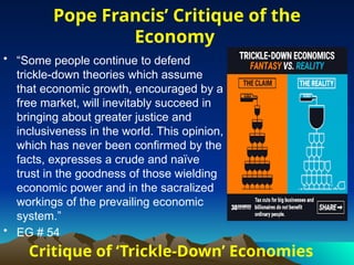 Critique of ‘Trickle-Down’ Economies
• “Some people continue to defend
trickle-down theories which assume
that economic growth, encouraged by a
free market, will inevitably succeed in
bringing about greater justice and
inclusiveness in the world. This opinion,
which has never been confirmed by the
facts, expresses a crude and naïve
trust in the goodness of those wielding
economic power and in the sacralized
workings of the prevailing economic
system.”
• EG # 54
Pope Francis’ Critique of the
Economy
 