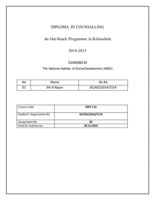 DIPLOMA IN COUNSALLING
An Out-Reach Programme in Kilinochchi
2014-2015
Conducted by
The National Institute of Social Development (NISD)
No Name Re.No
01 Mr.R.Rajan DC/KD/2014/T/14
Course Code DIPC 115
Student’s Registration No DC/KD/2014/T/14
Assignment No 05
Date for Submission 28.12.2014
 