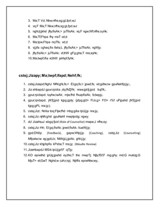 3. Ma;T Vd; Nkw;nfhs;sg;gLfpd;wJ
4. vq;F Ma;T Nkw;nfhs;sg;gLfpd;wJ
5. nghUj;jkhd jfty;fisAk;> juTfisAk; vq;F ngw;Wf;nfhs;syhk;
6. Ma;Tf;Fhpa fhy msT vd;d
7. Ma;tpw;Fhpa nryTfs; vd;d
8. vj;jifa cghaq;fis ifahz;L jfty;fisAk;> juTfisAk; ngWjy;
9. jfty;fisAk;> juTfisAk; vt;thW gFg;gha;T nra;ayhk;
10.Ma;twpf;ifia vt;thW jahhpf;fyhk;
cstsj;Jizapy;Ma;twpf;ifapd;Nehf;fk;
1. cstsj;Jizapd;NghJ Nfhl;ghLfs;> El;gq;fs;> jpwd;fs; vd;gdtw;iw gpuNahfpj;jy;;.
2. Jiz ehbapdJ gpur;rpidia ,dq;fhZjYk; nraw;jpl;lj;jpid tiujYk;.
3. gpur;rpidapd; tuyhw;iwAk; mjw;fhd fhuzpfisAk; fz;lwpjy;.
4. gpur;rpidapd; jhf;fj;jpid kjpg;gply; (jdpg;gl;l> FLk;g> FO> r%f uPjpahd jhf;fj;jpid
kjpg;gPL nra;jy;).
5. cstsj;Jizr; Nritia toq;Ftjw;fhd mbg;gilia tpUj;jp nra;jy;.
6. cstsj;Jiz njhlh;ghd gpuNahf mwptpidg; ngwy;
7. xU JizahsuJ ebgq;fpid (Role of Counsellor) mwpe;J nfhs;sy;
8. cstsj;Jiz rhh; El;gq;fisAk; jpwd;fisAk; tiuaWj;jy;
9. gpd;Dhl;ly; (Feedback), gapw;Wtpj;jy; (Coaching), cstsj;Jiz (Counselling)
Mfpatw;iw xg;gpl;Lk; NtWgLj;jpAk; ghh;j;jy;
10.cstsj;Jiz khjphpfis kPsha;T nra;jy; (Moudle Review)
11.JizehbapdJ MSik tpUj;jpf;F cjTjy;
12.KO epiwthd jpUg;jpahd ey;tho;T tho mwpTj; Njly;fSf;F mg;ghy; md;G mutizg;G
MjuT> el;GwT Nghd;w czh;r;rpj; Njitfis epiwNtw;wy;.
 