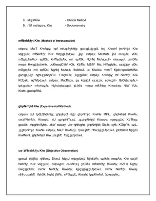 8. kUj;JtKiw - Clinical Method
9. r%f msitapay; Kiw - Sociomemetry
mfNehf;fy; Kiw (Method of Introspection)
cstpay; Ma;T Kiwfspy; kpf neLq;fhykhfg; gad;gLj;jg;gl;L te;j Kiwahf jw;Nrhjid Kiw
vdg;gLk; mfNehf;fy; Kiw fhzg;gLfpd;wJ. ,jpy; cstpay; Ma;thsh; jdJ cs;sj;Js; vOk;
mDgtq;fisAk;> epfOk; khWjy;fisAk; mit epfOk; NghNj Muha;e;J> mtw;wpd; ,ay;Gfis
mwpa Kw;gLfpd;whh;. ,k;KiwapD}lhf vOk; KbTfs; MSf;F Ms; NtWglyhk;. cs;sj;jpy; vOk;
mDgtq;fis mit epfOk; NghNj Muha;tJ fbdkhdJ. ,k; Kiwikia mwpT Kjph;r;rpAilath;fNs
gad;gLj;Jjy; nghUj;jkhdjhFk;. FiwghLfs; ,Ug;gpDk; cstpay; Kiwfspy; mf Nehf;fy; Kiw
Kf;fpak; ngWfpd;wJ. cstpay; Ma;Tfspy; gy kdpjdJ cs;sj;Js; epfo;git> GyDzh;r;rpfs;>
tpk;gq;fs;> mfr;rhay;fs; Nghd;wtw;wpd; jd;ikfis mwpa mff;fhl;rp Kiwad;wp NtW VJk;
Kiwfs; gadspf;fhJ.
ghpNrhjid Kiw (Experimental Method)
cstpaiy xU tpQ;Qhdkhfg; ghpzkpf;f itj;jJ ghpNrhjid KiwNa MFk;. ghpNrhjid KiwAk;
cw;WNehf;fy; Kiwapd; xU gphpthfTs;sJ. ,g;ghpNrhjid Kiwapy; ngwg;gLk; KbTfisg;
gpwUk; rhpghh;f;fyhk;. ,d;W cstpay; Jiw njhlh;ghd ghpNrhjidf; $lq;fs; cyfk; KOtjpYk; cz;L.
,g;ghpNrhjid KiwNa cstpay; Ma;T Kiwfspy; rpwe;jjhff; nfhs;sg;gLfpd;wJ. jpl;ltl;lkhd fzpg;G
KiwfNshL ghpNrhjid Kiw ,ize;jjhff; fhzg;gLfpd;wJ.
cw;W Nehf;fy; Kiw (Objective Observation)
gpwuJ elj;ijfisj; njhlh;e;J $h;e;J ftdpj;J mjpypUe;J Njhd;Wk; cz;ikfis mwpAk; Kiw cw;W
Nehf;fy; Kiw vdg;gLk;. cstpaypd; cs;shh;e;j gz;Gfis mfNehf;fy; Kiwahy; mZFtJ Nghy;
Gwg;gz;Gfs; cw;W Nehf;fy; Kiwahy; kjpg;gplg;gLfpd;wJ. cw;W Nehf;fy; Kiwiaj;
njhlh;r;rpahff; ifahSk; NghJ jtWfs; ePf;fg;gl;L Kiwahd tpjpKiwfisf; fz;lwpayhk;.
 