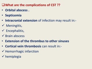 What are the complications of CST ??
• Orbital abscess .
• Septicemia
• Intracranial extension of infection may result in:-
 Meningitis,
 Encephalitis,
 Brain abscess
• Extension of the thrombus to other sinuses
• Cortical vein thrombosis can result in:-
 Hemorrhagic infarction
 hemiplegia
 