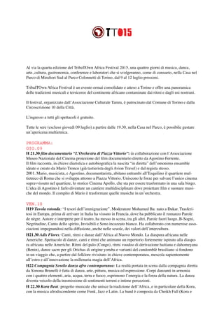 Al via la quarta edizione del TribaTOwn Africa Festival 2015, una quattro giorni di musica, danza,
arte, cultura, gastronomia, conferenze e laboratori che si svolgeranno, come di consueto, nella Casa nel
Parco di Mirafiori Sud al Parco Colonnetti di Torino, dal 9 al 12 luglio prossimi.
TribalTOwn Africa Festival è un evento ormai consolidato e atteso a Torino e offre una panoramica
delle tradizioni musicali e tersicoree del continente africano contaminate dai ritmi e dagli usi nostrani.
Il festival, organizzato dall’Associazione Culturale Tamra, è patrocinato dal Comune di Torino e dalla
Circoscrizione 10 della Città.
L’ingresso a tutti gli spettacoli è gratuito.
Tutte le sere (escluso giovedì 09 luglio) a partire dalle 19.30, nella Casa nel Parco, è possibile gustare
un’apericena multietnica.
PROGRAMMA:
GIO.09
H 21.30 film documentario “L’Orchestra di Piazza Vittorio”: in collaborazione con l’Associazione
Museo Nazionale del Cinema proiezione del film documentario diretto da Agostino Ferrente.
Il film racconta, in chiave diaristica e autobiografica la nascita “in diretta” dell’omonimo ensamble
ideato e creato da Mario Tronco (già tastierista degli Avion Travel) e dal regista stesso.
2001. Mario, musicista, e Agostino, documentarista, abitano entrambi all’Esquilino il quartiere mul-
tietnico di Roma che si sviluppa attorno a Piazza Vittorio. Uniscono le forze per salvare l’unico cinema
sopravvissuto nel quartiere, lo storico Cinema Apollo, che sta per essere trasformato in una sala bingo.
L’idea di Agostino è farlo diventare un cantiere multidisciplinare dove proiettare film e suonare musi-
che del mondo. Il compito di Mario è trasformare quelle musiche in un’orchestra.
VEN.10
H19 Tavola rotonda: “I tesori dell’immigrazione”. Moderatore Mohamed Ba: nato a Dakar. Trasferi-
tosi in Europa, prima di arrivare in Italia ha vissuto in Francia, dove ha pubblicato il romanzo Parole
de nègre. Autore e interprete per il teatro, ha messo in scena, tra gli altri, Parole fuori luogo, B-Sogni,
Negritudine, Canto dello spirito, Invisibili e Sono incazzato bianco. Ha collaborato con numerose asso-
ciazioni impegnandosi nella diffusione, anche nelle scuole, dei valori dell’intercultura.
H21.30 Adis Flores: Canti, ritmi e danze dall’Africa al Nuovo Mondo. La diaspora africana nelle
Americhe. Spettacolo di danze, canti e ritmi che animano un repertorio fortemente ispirato alla diaspo-
ra africana nelle Americhe. Ritmi del palo (Congo), ritmi voodoo di derivazione haitiana e dahomeyana
(Benin), danze sacre per gli Orichas di origine yoruba e varianti del candomblè brasiliano si fondono
in un viaggio che, a partire dal folklore rivisitato in chiave contemporanea, mescola sapientemente
all’estro e all’innovazione la millenaria magia dell’Africa.
H22 Compagnia Sowilo danza afro contemporanea: La realtà portata in scena dalla compagnia diretta
da Simona Brunelli è fatta di danza, arte, pittura, musica ed espressione. Corpi danzanti in armonia
con i quattro elementi, aria, acqua, terra e fuoco, esprimono l’energia e la forza della natura. La danza
diventa veicolo della trasmissione di sentimenti terreni e intime percezioni.
H 22.30 Kora Beat: progetto musicale che unisce la tradizione dell’Africa, e in particolare della Kora,
con la musica afrodiscendente come Funk, Jazz e Latin. La band è composta da Cheikh Fall (Kora e
 