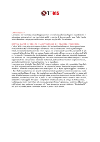 LABORATORI:
Laboratorio per bambini a cura di Stregatocacolor: associazione culturale che gioca facendo teatro e
animazione (anima+azione) con bambini ed adulti. Le streghe di Stregatocacolor sono Nadia Nardi e
Maura Raviola accompagnate da Gertrude e Morgana streghe della Terradimezzo.
MOSTRA CAFFÈ D’AFRICA ILLUSTRAZIONI DI CLAUDIA FRANCESIA
Caffè d’Africa è un progetto di mostra di pittura dell’artista Claudia Francesia, in due parole la sua
ricerca artistica che si caratterizza per l’utilizzo del caffè utilizzato come sostanza per dipingere i
ritratti, mediante la stratificazione del colore liquido con la tecnica dell’acquerello, su supporti di tela
o carta e l’Africa, la base della sua poetica, fondata sullo studio e l’interesse verso le culture dell’Afri-
ca Occidentale. Una mostra che si articola in tre sezioni: la prima è sul ritratto femminile, intrapreso
dall’artista nel 2013, raffigurando gli eleganti volti delle diverse etnie delle donne senegalesi e maliane,
rappresentate nei loro costumi e ornamenti tradizionali, nelle curate acconciature e i preziosi tessuti,
quest’ultimi utilizzati per foderare le cornici che le inquadrano.
La seconda parte si intitola “Baye Fall Caffè”, una serie di opere ispirate alla comunità dei Baye Fall,
una delle tre grandi confraternite islamiche che esistono in Senegal, fondata da Serigne Ahmadou
Bamba e Cheikh Ibra Fall (Baye Fall viene da Baay Fall che in Wolof significa appunto “Padre Fall”).
I Baye Fall si caratterizzano per gli abiti realizzati con tanti quadretti colorati di tessuti diversi cuciti
insieme, dai lunghi capelli rasta e dai rosari che portano al collo con l’immagine della loro guida spiri-
tuale. Claudia in queste figure ha trovato ispirazione, sentendosi attratta esteticamente dai loro colori e
ornamenti, trasformando i loro volti in pittura di caffè e dipingendo i rosari d’ebano in rosari di caffè,
rendendoli i veri soggetti dell’opera e completando il tutto con cornici di collage di stoffe colorate.
L’ultima parte invece è un tributo alla musica, da sempre fonte d’ispirazione e un tributo al Festival, in
cui l’artista è stata ospite con le sue opere già l’anno scorso, con la mostra intitolata “Ritmi di caffè”,
una bella occasione per far camminare insieme la pittura con la musica.
 