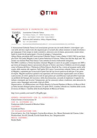 Associazione Culturale Tamra
Via Vittorio Veneto, 15 - 10042 Nichelino (TO)
PIVA: 10627600017 COD. FISC: 94063590015
Referente dell’ iniziativa: Ablaye Magatte Dieng
Tel: +39 320.0140845
associazioneculturaletamra@yahoo.it - www.associazionetamra.wix.com/home
L’Associazione Culturale Tamra è un’associazione giovane ma con molti obiettivi: coinvolgere i gio-
vani nelle attività e negli eventi che organizza per avvicinarli alle culture straniere in modo divertente e
per impegnare il loro tempo in modo costruttivo, attraverso corsi di danza, percussioni e teatro stimo-
lando la creatività dei partecipanti, il lavoro di gruppo e l’integrazione.
Ablaye Dieng, presidente dell’Associazione Culturale Tamra, è nato a Dakar il 20/01/1983 in una fami-
glia Griot. Suo padre Magatte è stato il primo batterista di Youssou ‘Ndour fino alla fine degli anni ’80,
mentre sua mamma Nene Faly Gueye è una cantante di musica tradizionale senegalese.
Nel 2006 si stabilisce a Torino facendosi chiamare Magatte in onore di suo padre scomparso nel 2005 e
qui inizia ad insegnare danza e percussioni africane in Torino e provincia. Collabora con diversi gruppi
come la Paranza del Geco, l’Orchestra di Porta Palazzo, Demb ak Tay e inizia ad insegnare anche nelle
scuole, dalle materne alle superiori. Nell’aprile 2011 nasce l’associazione culturale Tamra, per volontà
di Magatte e soprattutto per la necessità di poter fare del suo lavoro qualcosa di utile per il suo paese
di origine. Magatte trasferisce quindi la sua esperienza sull’associazione organizzando corsi di danza
e percussioni, di wolof, spettacoli ed eventi di ogni genere per sensibilizzare il più possibile le persone
sui problemi del Senegal, del razzismo e della discriminazione, cercando di migliorare il rapporto tra
italiani e immigrati, per favorire l’integrazione, per far conoscere culture e tradizioni, tutto attraverso la
musica, unico linguaggio universale a tutti gli effetti.
Organizzatrice, in collaborazione con il Teatro Baretti e la Scuola Popolare di Musica, di Musical Brid-
ge Italia incontra Senegal (prima edizione 2/5 aprile 2015), scambio culturale tra i bambini della scuola
di musica di Dakar e i bambini della Scuola Popolare di Musica di Torino.
http://www.youtube.com/watch?v=NLgjZkcxjpo
EVENTO ORGANIZZATO CON IL PATROCINIO DI:
Città di Torino e Circoscrizione 10
CON IL SOSTEGNO DI:
Fondazione della Comunità di Mirafiori Onlus
PARTNER:
Locanda nel Parco
IN COLLABORAZIONE CON:
Casa nel parco, Ass. Cult. Serengeti, Cascina Roccafranca, Ass. Museo Nazionale del Cinema, Libre
Preofessional, Vov102, EnzoB, Circolo Guido Rossa, Ass. Stregatocacolor
MEDIA PARTNER:
Border Radio
ORGANIZZATRICE E PROMOTRICE DELL’EVENTO:
 