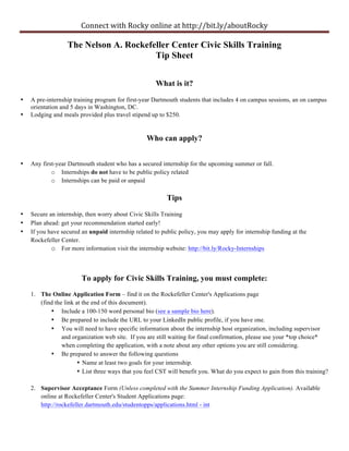 Connect	
  with	
  Rocky	
  online	
  at	
  http://bit.ly/aboutRocky

                  The Nelson A. Rockefeller Center Civic Skills Training
                                       Tip Sheet


                                                      What is it?

•   A pre-internship training program for first-year Dartmouth students that includes 4 on campus sessions, an on campus
    orientation and 5 days in Washington, DC.
•   Lodging and meals provided plus travel stipend up to $250.


                                                  Who can apply?


•   Any first-year Dartmouth student who has a secured internship for the upcoming summer or fall.
            o Internships do not have to be public policy related
            o Internships can be paid or unpaid

                                                          Tips
•   Secure an internship, then worry about Civic Skills Training
•   Plan ahead: get your recommendation started early!
•   If you have secured an unpaid internship related to public policy, you may apply for internship funding at the
    Rockefeller Center.
            o For more information visit the internship website: http://bit.ly/Rocky-Internships



                        To apply for Civic Skills Training, you must complete:
    1. The Online Application Form – find it on the Rockefeller Center's Applications page
       (find the link at the end of this document).
           • Include a 100-150 word personal bio (see a sample bio here).
           • Be prepared to include the URL to your LinkedIn public profile, if you have one.
           • You will need to have specific information about the internship host organization, including supervisor
                and organization web site. If you are still waiting for final confirmation, please use your *top choice*
                when completing the application, with a note about any other options you are still considering.
           • Be prepared to answer the following questions
                       • Name at least two goals for your internship.
                       • List three ways that you feel CST will benefit you. What do you expect to gain from this training?

    2. Supervisor Acceptance Form (Unless completed with the Summer Internship Funding Application). Available
       online at Rockefeller Center's Student Applications page:
       http://rockefeller.dartmouth.edu/studentopps/applications.html - int
 