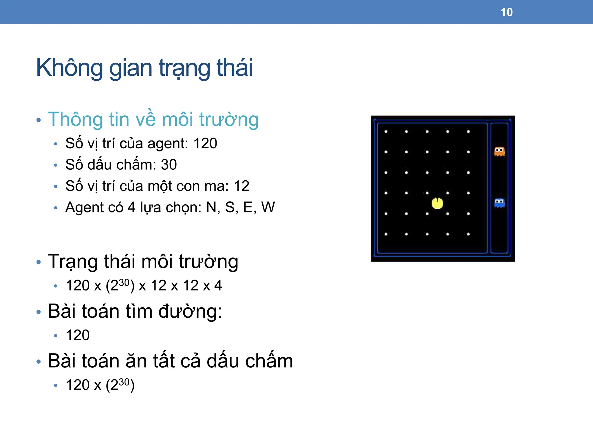 Không gian trạng thái
• Thông tin về môi trường
• Số vị trí của agent: 120
• Số dấu chấm: 30
• Số vị trí của một con ma: 12
• Agent có 4 lựa chọn: N, S, E, W
• Trạng thái môi trường
• 120 x (230) x 12 x 12 x 4
• Bài toán tìm đường:
• 120
• Bài toán ăn tất cả dấu chấm
• 120 x (230)
10
 