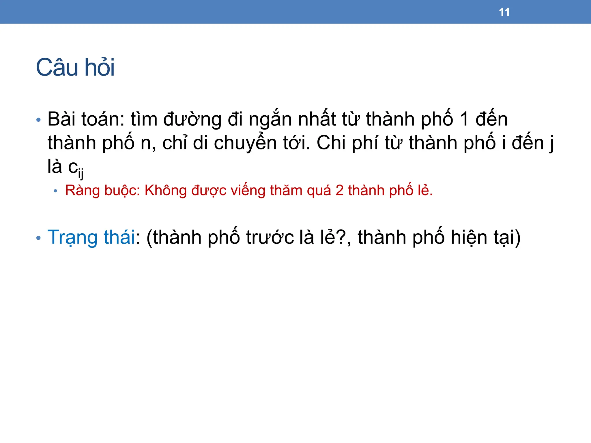 Câu hỏi
• Bài toán: tìm đường đi ngắn nhất từ thành phố 1 đến
thành phố n, chỉ di chuyển tới. Chi phí từ thành phố i đến j
là cij
• Ràng buộc: Không được viếng thăm quá 2 thành phố lẻ.
• Trạng thái: (thành phố trước là lẻ?, thành phố hiện tại)
11
 