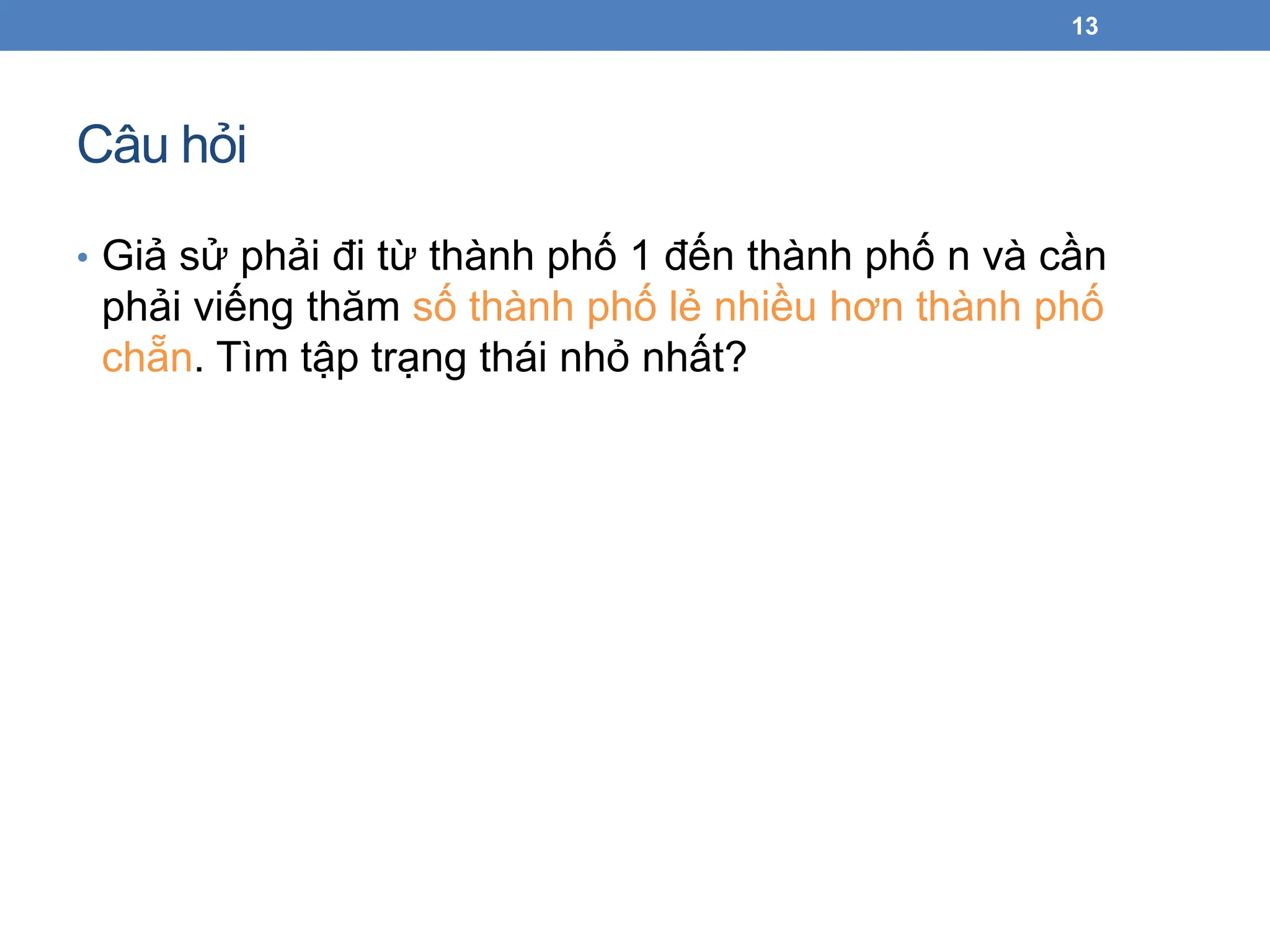Câu hỏi
• Giả sử phải đi từ thành phố 1 đến thành phố n và cần
phải viếng thăm số thành phố lẻ nhiều hơn thành phố
chẵn. Tìm tập trạng thái nhỏ nhất?
13
 