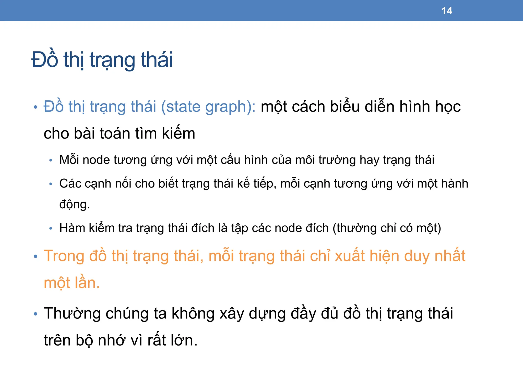 Đồ thị trạng thái
14
• Đồ thị trạng thái (state graph): một cách biểu diễn hình học
cho bài toán tìm kiếm
• Mỗi node tương ứng với một cấu hình của môi trường hay trạng thái
• Các cạnh nối cho biết trạng thái kế tiếp, mỗi cạnh tương ứng với một hành
động.
• Hàm kiểm tra trạng thái đích là tập các node đích (thường chỉ có một)
• Trong đồ thị trạng thái, mỗi trạng thái chỉ xuất hiện duy nhất
một lần.
• Thường chúng ta không xây dựng đầy đủ đồ thị trạng thái
trên bộ nhớ vì rất lớn.
 
