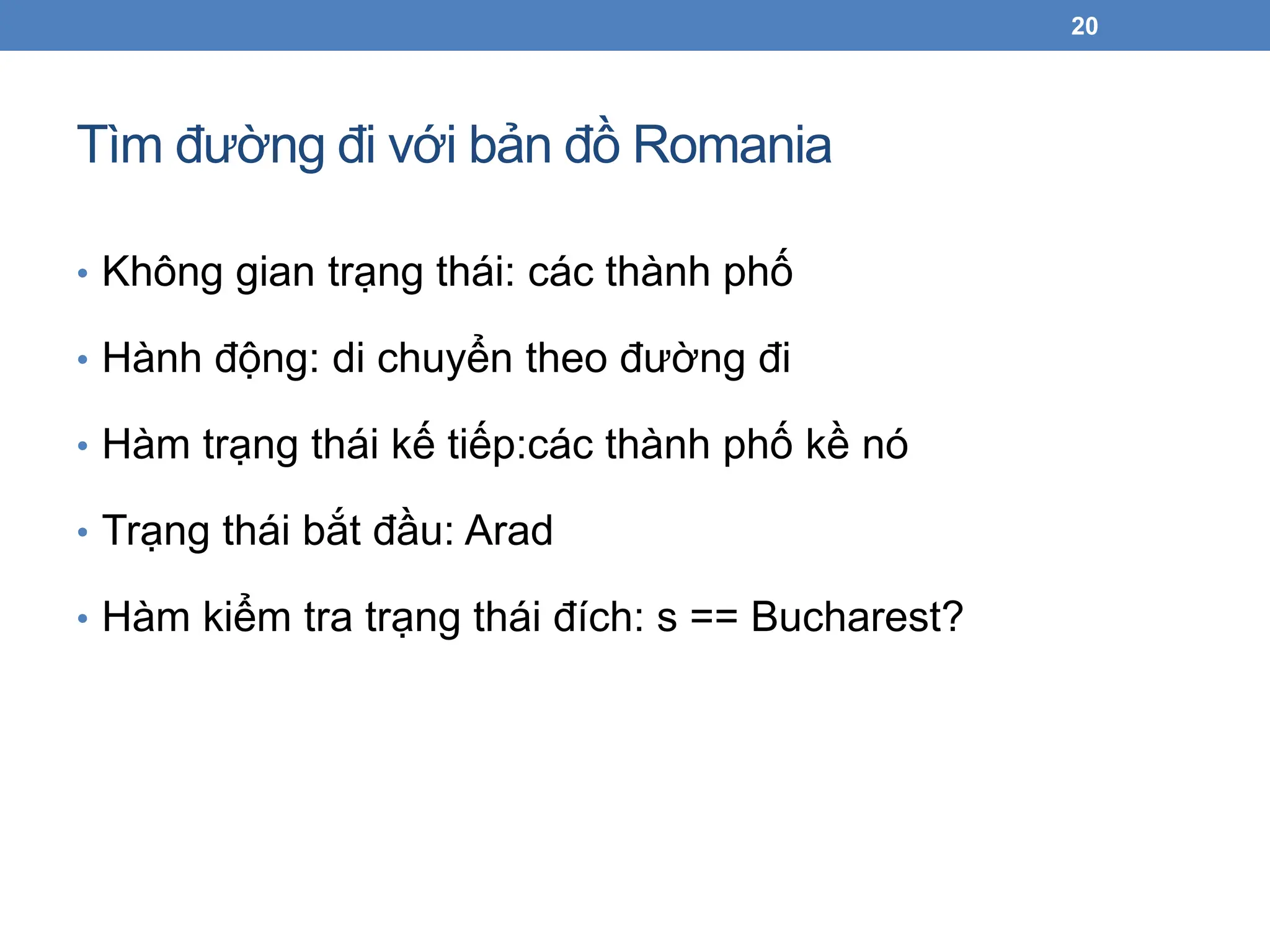 Tìm đường đi với bản đồ Romania
20
• Không gian trạng thái: các thành phố
• Hành động: di chuyển theo đường đi
• Hàm trạng thái kế tiếp:các thành phố kề nó
• Trạng thái bắt đầu: Arad
• Hàm kiểm tra trạng thái đích: s == Bucharest?
 