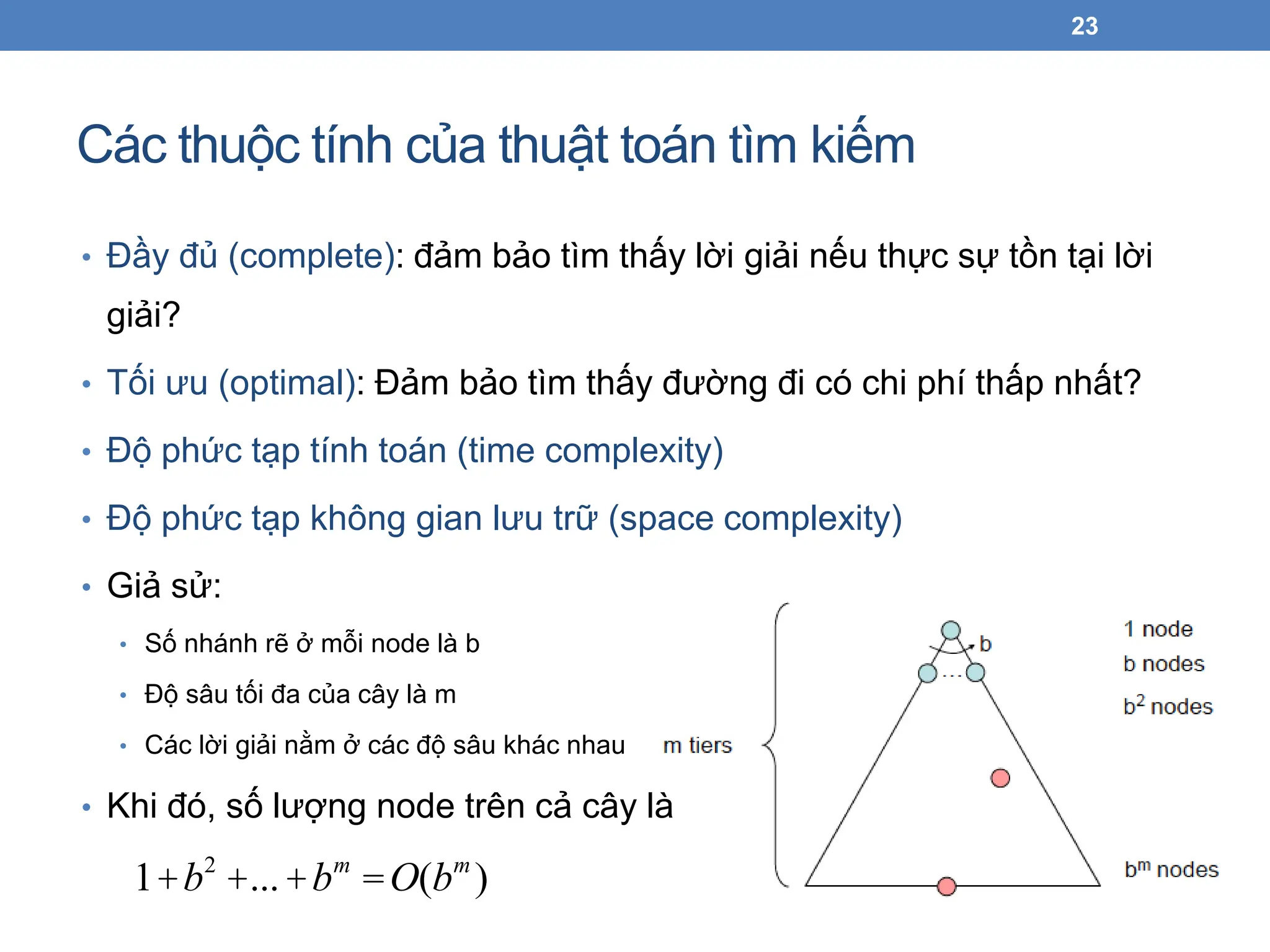 Các thuộc tính của thuật toán tìm kiếm
23
1+b2
+...+bm
=O(bm
)
• Đầy đủ (complete): đảm bảo tìm thấy lời giải nếu thực sự tồn tại lời
giải?
• Tối ưu (optimal): Đảm bảo tìm thấy đường đi có chi phí thấp nhất?
• Độ phức tạp tính toán (time complexity)
• Độ phức tạp không gian lưu trữ (space complexity)
• Giả sử:
• Số nhánh rẽ ở mỗi node là b
• Độ sâu tối đa của cây là m
• Các lời giải nằm ở các độ sâu khác nhau
• Khi đó, số lượng node trên cả cây là
 