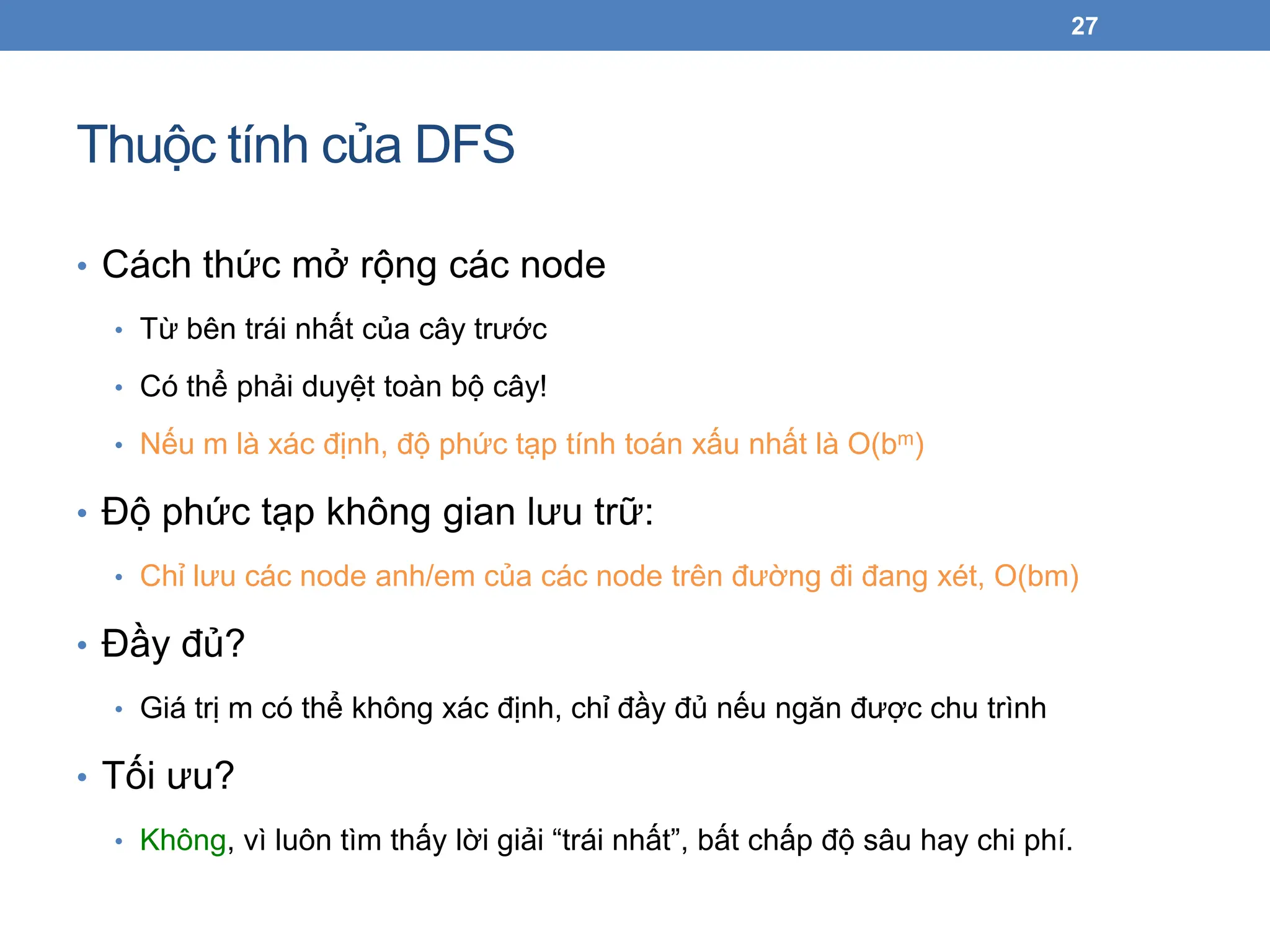 Thuộc tính của DFS
27
• Cách thức mở rộng các node
• Từ bên trái nhất của cây trước
• Có thể phải duyệt toàn bộ cây!
• Nếu m là xác định, độ phức tạp tính toán xấu nhất là O(bm)
• Độ phức tạp không gian lưu trữ:
• Chỉ lưu các node anh/em của các node trên đường đi đang xét, O(bm)
• Đầy đủ?
• Giá trị m có thể không xác định, chỉ đầy đủ nếu ngăn được chu trình
• Tối ưu?
• Không, vì luôn tìm thấy lời giải “trái nhất”, bất chấp độ sâu hay chi phí.
 